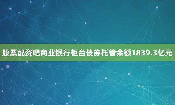 股票配资吧商业银行柜台债券托管余额1839.3亿元