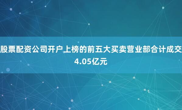 股票配资公司开户上榜的前五大买卖营业部合计成交4.05亿元