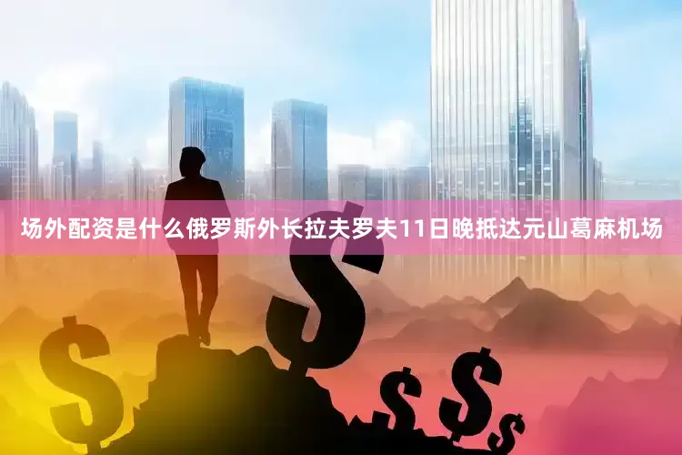 场外配资是什么俄罗斯外长拉夫罗夫11日晚抵达元山葛麻机场
