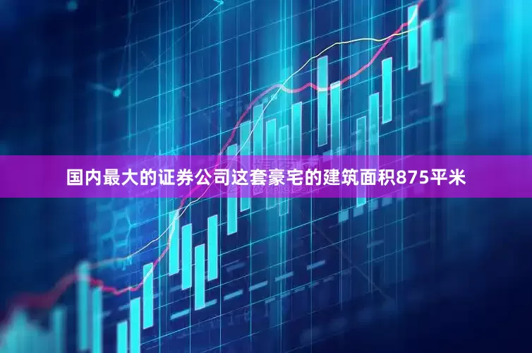 国内最大的证券公司这套豪宅的建筑面积875平米