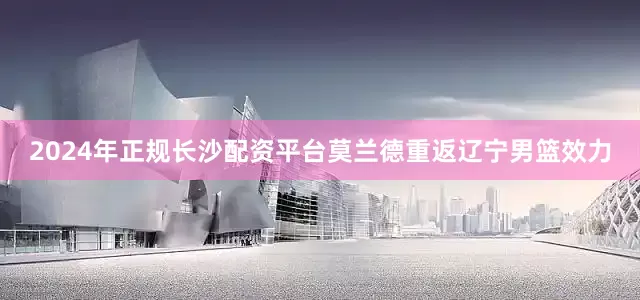 2024年正规长沙配资平台莫兰德重返辽宁男篮效力