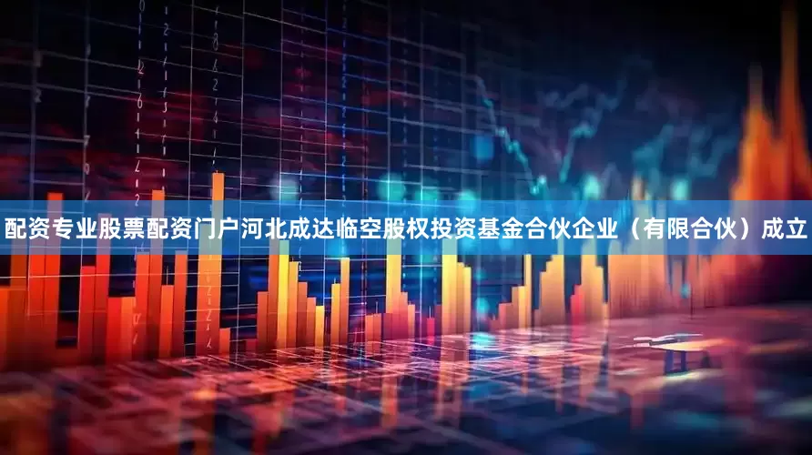 配资专业股票配资门户河北成达临空股权投资基金合伙企业（有限合伙）成立