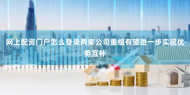 网上配资门户怎么登录两家公司重组有望进一步实现优势互补